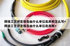 焊接工艺评定报告由什么单位出具呢怎么写