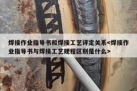 焊接作业指导书和焊接工艺评定关系