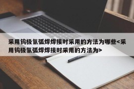 采用钨极氩弧焊焊接时采用的方法为哪些