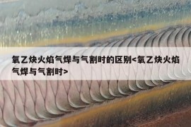 氧乙炔火焰气焊与气割时的区别