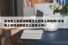 导电嘴上有焊渣断弧怎么回事儿啊视频