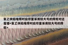 氧乙炔焰堆焊时应尽量采用较大号的焊炬对还是错