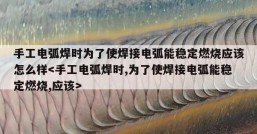 手工电弧焊时为了使焊接电弧能稳定燃烧应该怎么样