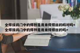 全焊接阀门中的焊剂是用来焊焊丝的吗对吗