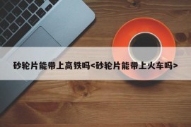 砂轮片能带上高铁吗