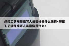 焊接工艺规程编写人员资格是什么职称