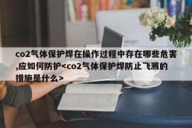 co2气体保护焊在操作过程中存在哪些危害,应如何防护