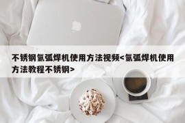 不锈钢氩弧焊机使用方法视频