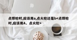 点焊枪时,应该用a,点火枪还是b