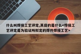 什么叫焊接工艺评定,其目的是什么