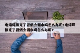 电熔焊接完了冒烟会漏水吗怎么办呢