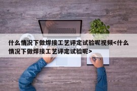 什么情况下做焊接工艺评定试验呢视频