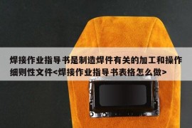 焊接作业指导书是制造焊件有关的加工和操作细则性文件