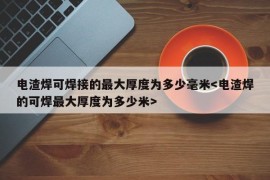 电渣焊可焊接的最大厚度为多少毫米