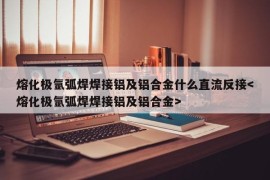 熔化极氩弧焊焊接铝及铝合金什么直流反接