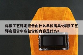 焊接工艺评定报告由什么单位出具