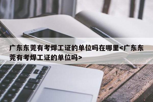 广东东莞有考焊工证的单位吗在哪里