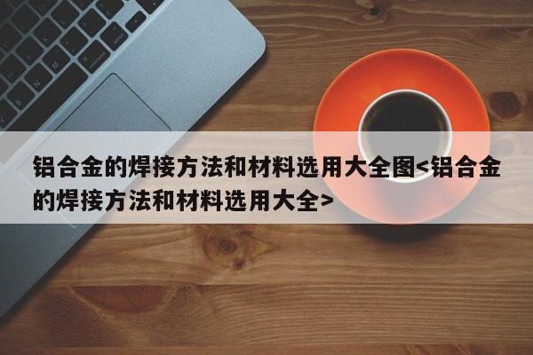 铝合金的焊接方法和材料选用大全图