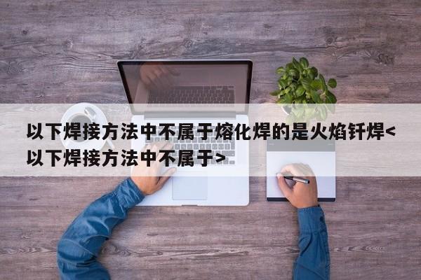 以下焊接方法中不属于熔化焊的是火焰钎焊