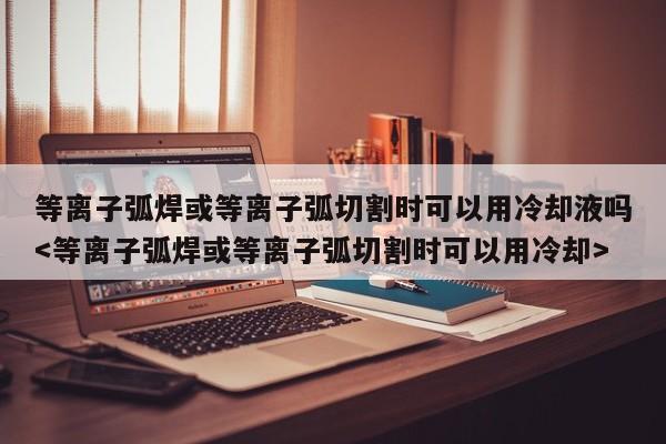 等离子弧焊或等离子弧切割时可以用冷却液吗