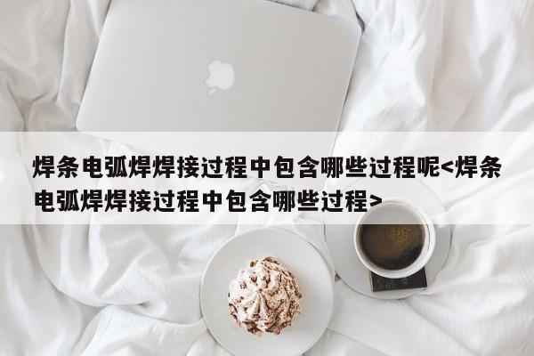 焊条电弧焊焊接过程中包含哪些过程呢