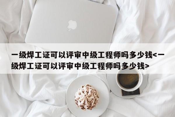 一级焊工证可以评审中级工程师吗多少钱