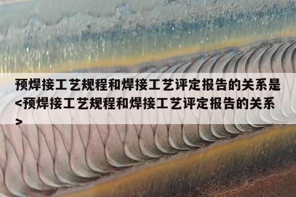 预焊接工艺规程和焊接工艺评定报告的关系是