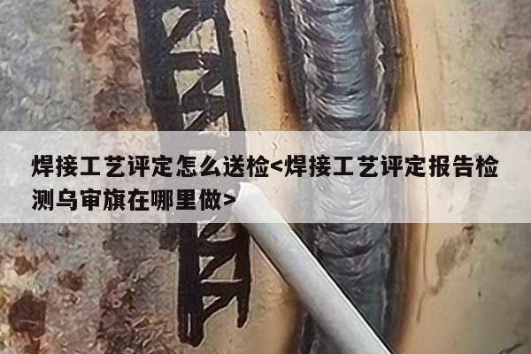 焊接工艺评定怎么送检