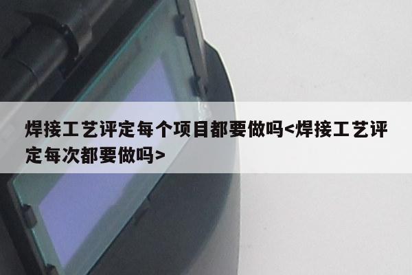 焊接工艺评定每个项目都要做吗