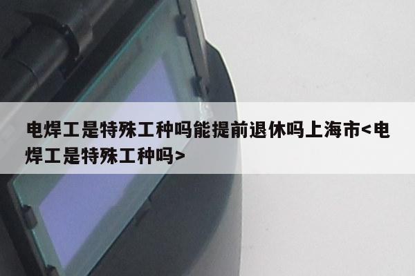 电焊工是特殊工种吗能提前退休吗上海市