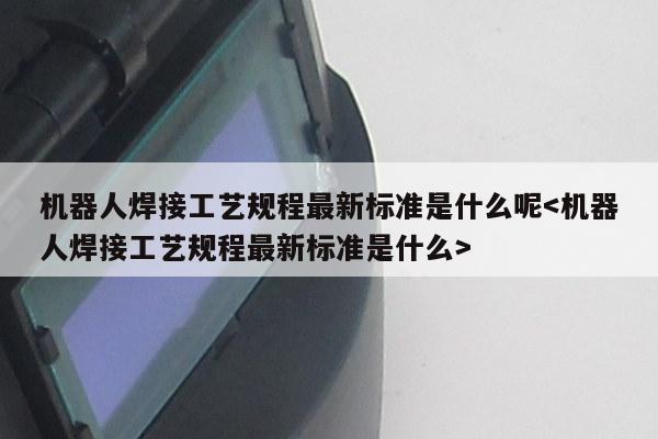 机器人焊接工艺规程最新标准是什么呢