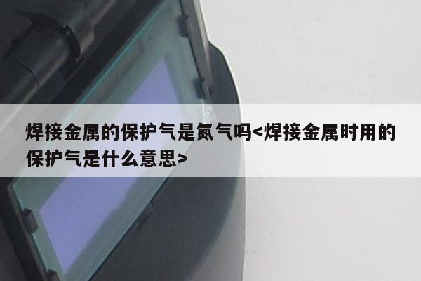 焊接金属的保护气是氮气吗