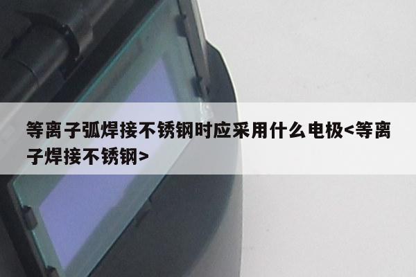 等离子弧焊接不锈钢时应采用什么电极