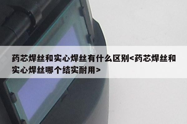 药芯焊丝和实心焊丝有什么区别