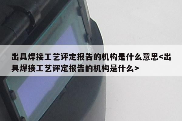 出具焊接工艺评定报告的机构是什么意思