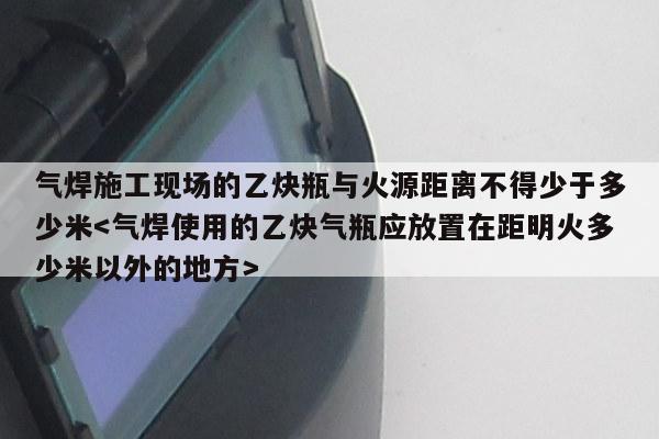 气焊施工现场的乙炔瓶与火源距离不得少于多少米