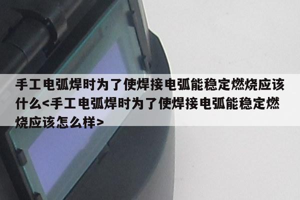 手工电弧焊时为了使焊接电弧能稳定燃烧应该什么