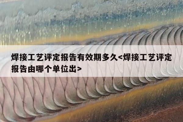 焊接工艺评定报告有效期多久