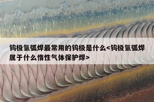 钨极氩弧焊最常用的钨极是什么