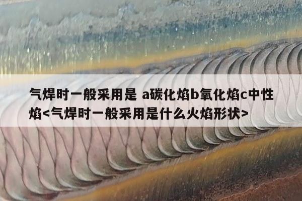 气焊时一般采用是 a碳化焰b氧化焰c中性焰