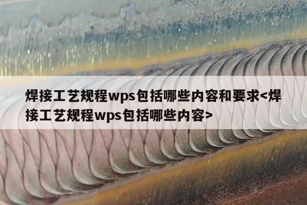 焊接工艺规程wps包括哪些内容和要求